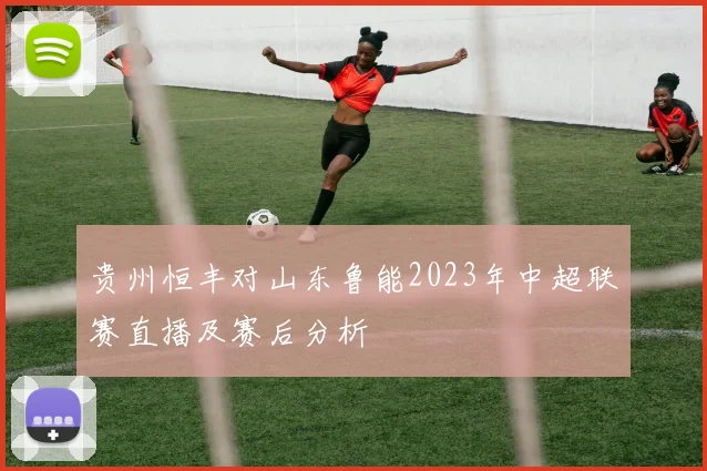 贵州恒丰对山东鲁能2023年中超联赛直播及赛后分析