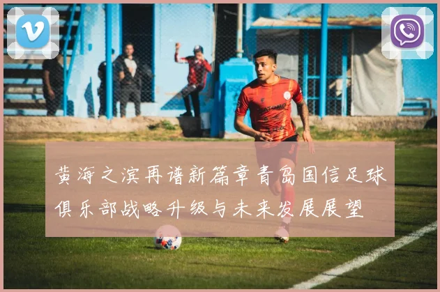 黄海之滨再谱新篇章青岛国信足球俱乐部战略升级与未来发展展望