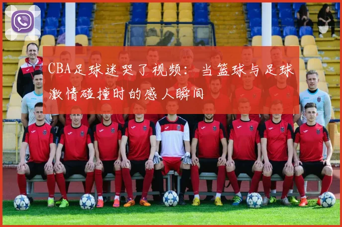 CBA足球迷哭了视频：当篮球与足球激情碰撞时的感人瞬间