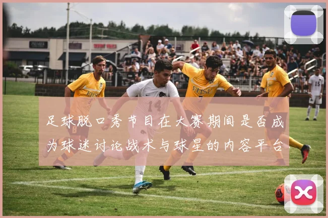 足球脱口秀节目在大赛期间是否成为球迷讨论战术与球星的内容平台